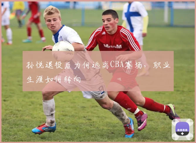 孙悦退役后为何远离CBA赛场，职业生涯如何转向